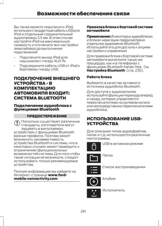 Возможности обеспечения связи 
Вы также можете подключить iPod, 
используя стандартный кабель USB для 
iPod и отдельный соединительный 
аудиопровод 3,5 мм. В этом случае 
настройте iPod на максимальную 
громкость и отключите все настройки 
эквалайзера до выполнения 
подключений: 
• Подключите выход iPod для 
наушников к гнезду AUX IN. 
• Подсоедините кабель USB от iPod к 
бортовому гнезду USB. 
ПОДКЛЮЧЕНИЕ ВНЕШНЕГО 
УСТРОЙСТВА - В 
КОМПЛЕКТАЦИЮ 
АВТОМОБИЛЯ ВХОДИТ: 
СИСТЕМА BLUETOOTH 
Подключение аудиоблока с 
функциями Bluetooth 
ПРЕДОСТЕРЕЖЕНИЕ 
Поскольку существуют различные 
стандарты, изготовители могут 
задавать в выпускаемых 
устройствах с функциями Bluetooth 
разные профили. Поэтому может 
возникнуть несовместимость 
устройства Bluetooth и системы, что в 
некоторых случаях может приводить к 
ограничению функциональных 
возможностей системы. Для того чтобы 
такие ситуации не возникали, следует 
использовать только рекомендуемые 
устройства. 
Полную информацию вы найдете на 
Интернет-странице www.ford-mobile- 
connectivity.com. 
Привязка блока к бортовой системе 
автомобиля 
Примечание:В некоторых аудиоблоках 
и блоках навигации предусмотрено 
отдельное аудиоменю Bluetooth. 
Используйте его для доступа к опциям 
настройки и управления. 
Для привязки блока к бортовой системе 
автомобиля выполните такую же 
процедуру, как и в телефонах с 
функциями Bluetooth hands-free. См. 
Настройка Bluetooth (стр. 230). 
Работа блока 
Выберите в качестве активного 
источника аудиоблок Bluetooth. 
Для доступа к аудиозаписям 
используйте функции перехода вперед 
и назад, которые управляются 
переключателями на рулевом колесе 
или непосредственно переключателями 
аудиоблока. 
ИСПОЛЬЗОВАНИЕ USB- 
УСТРОЙСТВА 
Для описания типов аудиофайлов, 
папок и т.д. используются различные 
пиктограммы. 
E100029 
USB в активном режиме 
E100022 
Папка 
E100023 
Список воспроизведения 
E100024 
Альбом 
E100025 
Исполнитель 
261 
 