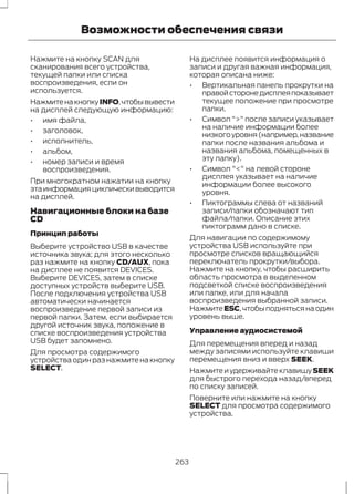 Возможности обеспечения связи 
Нажмите на кнопку SCAN для 
сканирования всего устройства, 
текущей папки или списка 
воспроизведения, если он 
используется. 
Нажмите на кнопку INFO, чтобы вывести 
на дисплей следующую информацию: 
• имя файла, 
• заголовок, 
• исполнитель, 
• альбом, 
• номер записи и время 
воспроизведения. 
При многократном нажатии на кнопку 
эта информация циклически выводится 
на дисплей. 
Навигационные блоки на базе 
CD 
Принцип работы 
Выберите устройство USB в качестве 
источника звука; для этого несколько 
раз нажмите на кнопку CD/AUX, пока 
на дисплее не появится DEVICES. 
Выберите DEVICES, затем в списке 
доступных устройств выберите USB. 
После подключения устройства USB 
автоматически начинается 
воспроизведение первой записи из 
первой папки. Затем, если выбирается 
другой источник звука, положение в 
списке воспроизведения устройства 
USB будет запомнено. 
Для просмотра содержимого 
устройства один раз нажмите на кнопку 
SELECT. 
На дисплее появится информация о 
записи и другая важная информация, 
которая описана ниже: 
• Вертикальная панель прокрутки на 
правой стороне дисплея показывает 
текущее положение при просмотре 
папки. 
• Символ ">" после записи указывает 
на наличие информации более 
низкого уровня (например, название 
папки после названия альбома и 
названия альбома, помещенных в 
эту папку). 
• Символ "<" на левой стороне 
дисплея указывает на наличие 
информации более высокого 
уровня. 
• Пиктограммы слева от названий 
записи/папки обозначают тип 
файла/папки. Описание этих 
пиктограмм дано в списке. 
Для навигации по содержимому 
устройства USB используйте при 
просмотре списков вращающийся 
переключатель прокрутки/выбора. 
Нажмите на кнопку, чтобы расширить 
область просмотра в выделенном 
подсветкой списке воспроизведения 
или папке, или для начала 
воспроизведения выбранной записи. 
Нажмите ESC, чтобы подняться на один 
уровень выше. 
Управление аудиосистемой 
Для перемещения вперед и назад 
между записями используйте клавиши 
перемещения вниз и вверх SEEK. 
Нажмите и удерживайте клавишу SEEK 
для быстрого перехода назад/вперед 
по списку записей. 
Поверните или нажмите на кнопку 
SELECT для просмотра содержимого 
устройства. 
263 
 