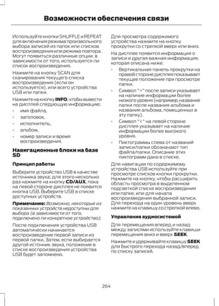 Возможности обеспечения связи 
Используйте кнопки SHUFFLE и REPEAT 
для включения режима произвольного 
выбора записей из папок или списков 
воспроизведения или режима повтора. 
Могут появиться различные опции, в 
зависимости от того, используется ли 
список воспроизведения. 
Нажмите на кнопку SCAN для 
сканирования текущего списка 
воспроизведения (если он 
используется), или всего устройства 
USB или папки. 
Нажмите на кнопку INFO, чтобы вывести 
на дисплей следующую информацию: 
• имя файла, 
• заголовок, 
• исполнитель, 
• альбом, 
• номер записи и время 
воспроизведения. 
Навигационные блоки на базе 
SD 
Принцип работы 
Выберите устройство USB в качестве 
источника звука; для этого несколько 
раз нажмите на кнопку CD/AUX, пока 
на левой стороне дисплея не появится 
кнопка USB. Выберите USB в списке 
доступных устройств. 
Примечание: Возможно, некоторые из 
показанных устройств недоступны для 
выбора (в зависимости от того, 
подключено ли конкретное устройство). 
После подключения устройства USB 
автоматически начинается 
воспроизведение первой записи из 
первой папки. Затем, если выбирается 
другой источник звука, положение в 
списке воспроизведения устройства 
USB будет запомнено. 
Для просмотра содержимого 
устройства нажмите на кнопку 
прокрутки со стрелкой вверх или вниз. 
На дисплее появится информация о 
записи и другая важная информация, 
которая описана ниже: 
• Вертикальная панель прокрутки на 
правой стороне дисплея показывает 
текущее положение при просмотре 
папки. 
• Символ ">" после записи указывает 
на наличие информации более 
низкого уровня (например, название 
папки после названия альбома и 
названия альбома, помещенных в 
эту папку). 
• Символ "<" на левой стороне 
дисплея указывает на наличие 
информации более высокого 
уровня. 
• Пиктограммы слева от названий 
записи/папки обозначают тип 
файла/папки. Описание этих 
пиктограмм дано в списке. 
Для навигации по содержимому 
устройства USB используйте при 
просмотре списков кнопки прокрутки. 
Нажмите на кнопку, чтобы расширить 
область просмотра в выделенном 
подсветкой списке воспроизведения 
или папке, или для начала 
воспроизведения выбранной записи. 
Для перехода на один уровень вверх 
нажмите на клавишу со стрелкой влево. 
Управление аудиосистемой 
Для перемещения вперед и назад 
между записями используйте клавиши 
перемещения вниз и вверх SEEK. 
Нажмите и удерживайте клавишу SEEK 
для быстрого перехода назад/вперед 
по списку записей. 
264 
 