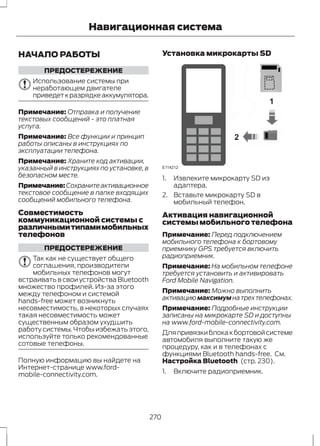 Навигационная система 
НАЧАЛО РАБОТЫ 
ПРЕДОСТЕРЕЖЕНИЕ 
Использование системы при 
неработающем двигателе 
приведет к разрядке аккумулятора. 
Примечание: Отправка и получение 
текстовых сообщений - это платная 
услуга. 
Примечание: Все функции и принцип 
работы описаны в инструкциях по 
эксплуатации телефона. 
Примечание: Храните код активации, 
указанный в инструкциях по установке, в 
безопасном месте. 
Примечание:Сохраните активационное 
текстовое сообщение в папке входящих 
сообщений мобильного телефона. 
Совместимость 
коммуникационной системы с 
различными типами мобильных 
телефонов 
ПРЕДОСТЕРЕЖЕНИЕ 
Так как не существует общего 
соглашения, производители 
мобильных телефонов могут 
встраивать в свои устройства Bluetooth 
множество профилей. Из-за этого 
между телефоном и системой 
hands-free может возникнуть 
несовместимость, в некоторых случаях 
такая несовместимость может 
существенным образом ухудшить 
работу системы. Чтобы избежать этого, 
используйте только рекомендованные 
сотовые телефоны. 
Полную информацию вы найдете на 
Интернет-странице www.ford-mobile- 
connectivity.com. 
Установка микрокарты SD 
1 
2 
E114212 
1. Извлеките микрокарту SD из 
адаптера. 
2. Вставьте микрокарту SD в 
мобильный телефон. 
Активация навигационной 
системы мобильного телефона 
Примечание: Перед подключением 
мобильного телефона к бортовому 
приемнику GPS требуется включить 
радиоприемник. 
Примечание: На мобильном телефоне 
требуется установить и активировать 
Ford Mobile Navigation. 
Примечание: Можно выполнить 
активацию максимум на трех телефонах. 
Примечание: Подробные инструкции 
записаны на микрокарте SD и доступны 
на www.ford-mobile-connectivity.com. 
Для привязки блока к бортовой системе 
автомобиля выполните такую же 
процедуру, как и в телефонах с 
функциями Bluetooth hands-free. См. 
Настройка Bluetooth (стр. 230). 
1. Включите радиоприемник. 
270 
 
