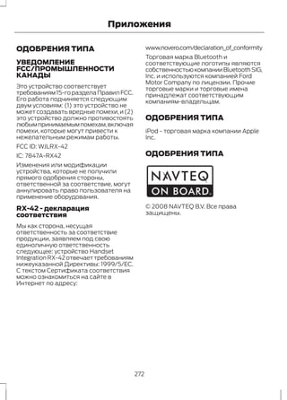 ОДОБРЕНИЯ ТИПА 
Приложения 
УВЕДОМЛЕНИЕ 
FCC/ПРОМЫШЛЕННОСТИ 
КАНАДЫ 
Это устройство соответствует 
требованиям 15-го раздела Правил FCC. 
Его работа подчиняется следующим 
двум условиям: (1) это устройство не 
может создавать вредные помехи, и (2) 
это устройство должно противостоять 
любым принимаемым помехам, включая 
помехи, которые могут привести к 
нежелательным режимам работы. 
FCC ID: WJLRX-42 
IC: 7847A-RX42 
Изменения или модификации 
устройства, которые не получили 
прямого одобрения стороны, 
ответственной за соответствие, могут 
аннулировать право пользователя на 
применение оборудования. 
RX-42 - декларация 
соответствия 
Мы как сторона, несущая 
ответственность за соответствие 
продукции, заявляем под свою 
единоличную ответственность 
следующее: устройство Handset 
Integration RX-42 отвечает требованиям 
нижеуказанной Директивы: 1999/5/EC. 
С текстом Сертификата соответствия 
можно ознакомиться на сайте в 
Интернет по адресу: 
www.novero.com/declaration_of_conformity 
Торговая марка Bluetooth и 
соответствующие логотипы являются 
собственностью компании Bluetooth SIG, 
Inc. и используются компанией Ford 
Motor Company по лицензии. Прочие 
торговые марки и торговые имена 
принадлежат соответствующим 
компаниям-владельцам. 
ОДОБРЕНИЯ ТИПА 
iPod - торговая марка компании Apple 
Inc. 
ОДОБРЕНИЯ ТИПА 
E114214 
© 2008 NAVTEQ B.V. Все права 
защищены. 
272 
 