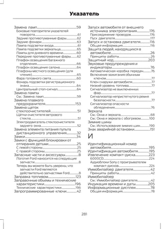 Указатель 
Замена ламп..................................................59 
Боковые повторители указателей 
поворота............................................................61 
Задние противотуманные фары...............62 
Задние фонари..................................................63 
Лампа подсветки входа..................................61 
Лампа подсветки зеркальца.......................65 
Лампы для дневного времени...................60 
Передние противотуманные фары.........62 
Плафон освещения багажного 
отделения........................................................66 
Плафон освещения салона........................64 
Плафоны местного освещения (для 
чтения)...............................................................65 
Фара головного света....................................60 
Фонарь подсветки регистрационного 
знака...................................................................64 
Центральный стоп-сигнал...........................64 
Замена лампы 
См.: Замена ламп...............................................59 
Замена плавкого 
предохранителя......................................153 
Замена щеток 
стеклоочистителей..................................51 
Щётки очистителя ветрового 
стекла..................................................................51 
Электродвигатель стеклоочистителя 
заднего окна...................................................52 
Замена элемента питания пульта 
дистанционного управления.............32 
Замки.................................................................34 
Замки с функцией блокировки от 
отпирания детьми....................................25 
С левой стороны.................................................25 
С правой стороны..............................................25 
Запасные части и аксессуары.................8 
Логотип Ford наносится на следующие 
запчасти..............................................................8 
Теперь вы можете быть уверены, что 
запчасти Ford являются 
действительно запчастями Ford.............8 
Заправка топливом...................................123 
Заправочные объемы и технические 
характеристики.......................................196 
Технические характеристики....................196 
Запрограммированные ключи.............42 
Запуск автомобиля от внешнего 
источника электропитания................176 
Присоединение проводов...........................176 
Пуск двигателя..................................................177 
Запуск и остановка двигателя............116 
Общая информация.......................................116 
Защита людей, находящихся в 
автомобиле..................................................26 
Принципы работы.............................................26 
Защитный код............................................203 
Звуковые предупреждения и 
индикаторы.................................................76 
Автоматическая коробка передач...........76 
Включение зажигания обычным 
ключом................................................................77 
Ключ снаружи автомобиля...........................77 
Низкий уровень топлива................................77 
Сигнализатор не выключенных 
фар.......................................................................77 
Сигнализатор непристегнутого ремня 
безопасности...................................................77 
Сигнализатор опасности 
обледенения...................................................76 
Зеркала 
См.: Окна и зеркала..........................................68 
См.: Окна и зеркала с обогревом............100 
Зимние шины 
См.: Использование зимних шин.............190 
Знак аварийной остановки....................151 
И 
Идентификационный номер 
автомобиля................................................195 
Идентификация автомобиля..............195 
Извлечение компакт-диска.................223 
6000CD................................................................224 
Аудиоблоки Sony с проигрывателем 
компакт-дисков...........................................224 
Иммобилайзер двигателя......................42 
Принципы работы.............................................42 
Иммобилайзер 
См.: Иммобилайзер двигателя...................42 
Индикация времени и даты................205 
Информационные дисплеи...................78 
Общая информация........................................78 
281 
 