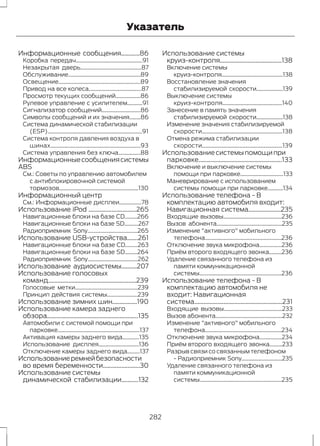 Указатель 
Информационные сообщения............86 
Коробка передач................................................91 
Незакрытая дверь............................................87 
Обслуживание....................................................89 
Освещение...........................................................89 
Привод на все колеса......................................87 
Просмотр текущих сообщений..................86 
Рулевое управление с усилителем...........91 
Сигнализатор сообщений............................86 
Символы сообщений и их значения........86 
Система динамической стабилизации 
(ESP)....................................................................91 
Система контроля давления воздуха в 
шинах.................................................................93 
Система управления без ключа................88 
Информационные сообщения системы 
ABS 
См.: Советы по управлению автомобилем 
с антиблокировочной системой 
тормозов.........................................................130 
Информационный центр 
См.: Информационные дисплеи................78 
Использование iPod ...............................265 
Навигационные блоки на базе CD.........266 
Навигационные блоки на базе SD..........267 
Радиоприемник Sony....................................265 
Использование USB-устройства.......261 
Навигационные блоки на базе CD.........263 
Навигационные блоки на базе SD.........264 
Радиоприемник Sony....................................262 
Использование аудиосистемы..........207 
Использование голосовых 
команд.........................................................239 
Голосовые метки.............................................239 
Принцип действия системы......................239 
Использование зимних шин................190 
Использование камера заднего 
обзора...........................................................135 
Автомобили с системой помощи при 
парковке...........................................................137 
Активация камеры заднего вида............135 
Использование дисплея.............................136 
Отключение камеры заднего вида.........137 
Использование ремней безопасности 
во время беременности........................30 
Использование системы 
динамической стабилизации...........132 
Использование системы 
круиз-контроля........................................138 
Включение системы 
круиз-контроля............................................138 
Восстановление значения 
стабилизируемой скорости...................139 
Выключение системы 
круиз-контроля...........................................140 
Занесение в память значения 
стабилизируемой скорости...................138 
Изменение значения стабилизируемой 
скорости..........................................................138 
Отмена режима стабилизации 
скорости..........................................................139 
Использование системы помощи при 
парковке......................................................133 
Включение и выключение системы 
помощи при парковке...............................133 
Маневрирование с использованием 
системы помощи при парковке...........134 
Использование телефона - В 
комплектацию автомобиля входит: 
Навигационная система.....................235 
Входящие вызовы..........................................236 
Вызов абонента...............................................235 
Изменение "активного" мобильного 
телефона.......................................................236 
Отключение звука микрофона................236 
Приём второго входящего звонка.........236 
Удаление связанного телефона из 
памяти коммуникационной 
системы...........................................................236 
Использование телефона - В 
комплектацию автомобиля не 
входит: Навигационная 
система.........................................................231 
Входящие вызовы..........................................233 
Вызов абонента................................................232 
Изменение "активного" мобильного 
телефона.......................................................234 
Отключение звука микрофона................234 
Приём второго входящего звонка.........233 
Разрыв связи со связанным телефоном 
- Радиоприемник Sony.............................235 
Удаление связанного телефона из 
памяти коммуникационной 
системы...........................................................235 
282 
 