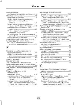 Указатель 
Процесс мойки 
См.: Очистка автомобиля снаружи..........174 
Пуск без помощи ключа..........................116 
Включение зажигания...................................116 
Запуск двигателя на автомобилях с 
автоматической коробкой 
передач.............................................................116 
Запуск двигателя на автомобилях с 
механической коробкой передач........116 
Невозможность произвести запуск 
двигателя.........................................................117 
Остановка двигателя во время 
движения автомобиля..............................118 
Остановка двигателя на неподвижном 
автомобиле.....................................................118 
Пуск дизельного двигателя........................117 
Пуск двигателя от аккумуляторной 
батареи другого автомобиля 
См.: Запуск автомобиля от внешнего 
источника электропитания....................176 
Р 
Расположение блоков плавких 
предохранителей....................................153 
Блок предохранителей в моторном 
отсеке................................................................153 
Блок предохранителей в салоне.............153 
Расход топлива...........................................123 
Расход топлива 
См.: Технические характеристики............123 
Регулировка высоты крепления ремня 
безопасности..............................................29 
Регулировка положения рулевого 
колеса.............................................................45 
Регулятор баланса звука 
слева/справа / 
спереди/сзади........................................207 
Аудиоблоки Sony / Аудиоблоки Sony с 
функцией приема цифрового 
радио................................................................207 
Все аудиоблоки, кроме аудиоблоков 
Sony / аудиоблоков Sony с функцией 
приема цифрового радио.....................207 
Регулятор низких/высоких 
частот...........................................................207 
Аудиоблоки Sony / Аудиоблоки Sony с 
функцией приема цифрового 
радио................................................................207 
Все аудиоблоки, кроме аудиоблоков 
Sony / аудиоблоков Sony с функцией 
приема цифрового радио.....................207 
Регулятор яркости подсветки панели 
приборов......................................................110 
Режим передачи региональных 
новостей (REG).........................................217 
Аудиоблоки Sony / Аудиоблоки Sony с 
функцией приема цифрового 
радио.................................................................218 
Все аудиоблоки, кроме аудиоблоков 
Sony / аудиоблоков Sony с функцией 
приема цифрового радио......................217 
Ремни безопасности 
См.: Пристегивание ремней 
безопасности..................................................28 
Рулевое колесо.............................................45 
Ручной режим управления 
микроклиматом.........................................95 
Быстрый обогрев салона..............................95 
Вентилятор салона..........................................95 
Вентиляция..........................................................96 
Кондиционирование воздуха.....................96 
Регулятор распределения потоков 
воздуха..............................................................95 
Рециркуляция воздуха...................................95 
С 
Световое оборудование дневного 
времени.........................................................54 
Сжатие дорожки 
компакт-диска.........................................222 
Аудиоблоки Sony / Аудиоблоки Sony с 
функцией приема цифрового 
радио................................................................222 
Все аудиоблоки, кроме аудиоблоков 
Sony / аудиоблоков Sony с функцией 
приема цифрового радио.....................222 
287 
 