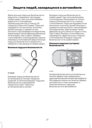 Защита людей, находящихся в автомобиле 
Фронтальные подушки безопасности 
водителя и переднего пассажира 
срабатывают при сильном лобовом 
ударе или столкновении, 
произошедшим под углом до 30 
градусов слева или справа. Подушка 
надувается за несколько тысячных 
долей секунды и сдувается при 
контакте с пассажирами или водителем, 
амортизируя таким образом движение 
тела вперед. При слабых лобовых 
столкновениях, опрокидывании, задних 
и боковых столкновениях фронтальные 
подушки безопасности водителя и 
переднего пассажира не срабатывают. 
Боковые подушки безопасности 
E72658 
Боковые подушки безопасности 
установлены в спинках передних 
сидений. О наличии боковых подушек 
безопасности в автомобиле 
свидетельствует табличка, 
установленная в салоне. 
Боковые подушки безопасности 
срабатывают при сильном боковом 
столкновении. Раскрывается только 
подушка безопасности со стороны 
столкновения. Подушки надуваются за 
несколько тысячных долей секунды и 
сдуваются при контакте с пассажирами 
или водителем, обеспечивая таким 
образом защиту области груди и плеч. 
При слабых боковых столкновениях, 
переворотах, фронтальных и задних 
столкновениях боковые подушки 
безопасности не срабатывают. 
Оконные подушки (шторки) 
безопасности 
E75004 
Шторки безопасности установлены в 
панели обивки над передними и 
задними боковыми окнами автомобиля. 
Рельефные значки на панелях обивки 
центральных стоек указывают о 
наличии оконных подушек 
безопасности в автомобиле. 
27 
 