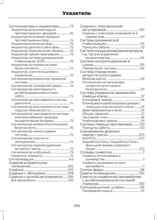 Указатель 
Сигнализаторы и индикаторы..............73 
Индикатор включения задних 
противотуманных фонарей....................76 
Индикатор включения передних 
противотуманных фар...............................74 
Индикатор включения фар..........................75 
Индикатор дальнего света фар................75 
Индикатор переключения передач.........76 
Индикатор свечей накаливания................75 
Индикатор системы динамической 
стабилизации (ESP)....................................76 
Индикатор состояния системы 
круиз-контроля..............................................74 
Индикатор усилителя рулевого 
управления.......................................................75 
Сигнализатор/индикатор тормозной 
системы..............................................................73 
Сигнализатор незакрытой двери.............74 
Сигнализатор неисправности 
антиблокировочной системы 
(ABS)...................................................................73 
Сигнализатор неисправности систем 
двигателя.........................................................74 
Сигнализатор неисправности системы 
подушек безопасности..............................73 
Сигнализатор неисправности системы 
электроснабжения (разряда 
аккумуляторной батареи)........................75 
Сигнализатор непристегнутого ремня 
безопасности..................................................76 
Сигнализатор низкого уровня 
топлива..............................................................75 
Сигнализатор опасности 
обледенения...................................................74 
Сигнализатор падения давления 
моторного масла...........................................75 
Сигнализатор сообщений.............................75 
Указатели поворота.........................................74 
Сигнализация...............................................43 
Сидение в правильном 
положении.................................................105 
Сиденья..........................................................105 
Сиденья с обогревом..............................109 
Сиденья с ручной регулировкой.......106 
Все автомобили................................................106 
Сиденья с электрической 
регулировкой............................................107 
Сиденье с электрорегулировкой по 6 
параметрам....................................................107 
Система динамической 
стабилизации.............................................131 
Принципы работы.............................................131 
Система кондиционирования воздуха 
См.: Органы управления 
микроклиматом.............................................94 
Система контроля давления в 
шинах.............................................................191 
Перезагрузка системы..................................192 
Система определения 
непристегнутого ремня 
безопасности..............................................29 
Отключение сигнализатора 
непристегнутого ремня 
безопасности.................................................30 
Система управления замками без 
помощи ключа............................................37 
Блокировка замков..........................................38 
Блокировка и разблокировка дверей с 
помощью пластинчатого ключа..........40 
Деактивированные ключи............................39 
Общие сведения................................................37 
Пассивный ключ................................................38 
Разблокировка замков...................................39 
Системы помощи при парковке..........133 
Принципы работы............................................133 
Сканирование дорожки 
компакт-диска.........................................223 
6000CD................................................................223 
Аудиоблоки Sony / Аудиоблоки Sony с 
функцией приема цифрового 
радио................................................................223 
Словарь символов.........................................7 
Символы используемые в 
руководстве........................................................7 
Символы наносимые на узлы 
автомобиля.........................................................7 
Снятие фары.................................................58 
Советы по вождению...............................150 
Советы по управлению автомобилем 
с антиблокировочной системой 
тормозов.....................................................130 
Солнцезащитные шторки.....................110 
Панорамная крыша.........................................110 
288 
 