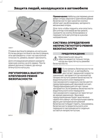 Защита людей, находящихся в автомобиле 
E85817 
Плавно вытяните ремень из катушки. 
Если вы резко потянете за ленту ремня, 
или автомобиль стоит на наклонной 
плоскости, ремень может заклинить. 
Для отсоединения ремня нажмите 
красную кнопку на его замке. Лента 
ремня должна плавно, до конца 
втянуться в катушку. 
РЕГУЛИРОВКА ВЫСОТЫ 
КРЕПЛЕНИЯ РЕМНЯ 
БЕЗОПАСНОСТИ 
E87511 
Примечание:Небольшое перемещение 
вверх опоры верхнего крепления ремня 
безопасности при нажатии кнопки 
облегчает разблокировку запорного 
механизма опоры. 
Для того чтобы поднять или опустить 
регулятор плечевой ветви ремня, 
нажмите на кнопку блокировки и 
переместите регулятор в нужном 
направлении. 
СИСТЕМА ОПРЕДЕЛЕНИЯ 
НЕПРИСТЕГНУТОГО РЕМНЯ 
БЕЗОПАСНОСТИ 
ПРЕДУПРЕЖДЕНИЕ 
Максимальная защита 
обеспечивается только тогда, 
когда вы пристёгнуты ремнём 
безопасности. 
Если ремень безопасности не 
пристегнут, и автомобиль 
достигает заданной скорости 
движения, загорается сигнализатор 
непристёгнутого ремня безопасности 
водительского или переднего 
пассажирского сиденья и включается 
предупреждающий звуковой сигнал. 
Предупреждающий сигнал также 
загорается, если ремень безопасности 
водительского или переднего 
пассажирского сиденья не пристегнут 
во время движения. Звуковое 
предупреждение будет выключено 
через пять минут, но контрольная лампа 
функции напоминания ремней 
безопасности будет гореть, пока ремень 
безопасности водительского или 
переднего пассажирского сиденья 
остается непристегнутым. 
29 
 