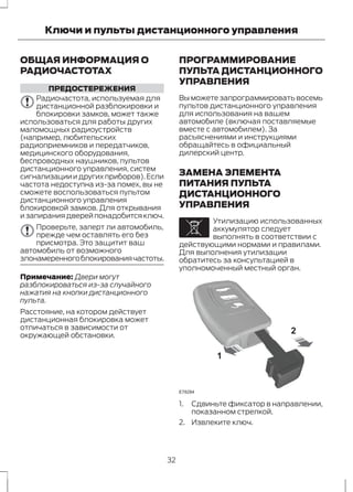 Ключи и пульты дистанционного управления 
ОБЩАЯ ИНФОРМАЦИЯ О 
РАДИОЧАСТОТАХ 
ПРЕДОСТЕРЕЖЕНИЯ 
Радиочастота, используемая для 
дистанционной разблокировки и 
блокировки замков, может также 
использоваться для работы других 
маломощных радиоустройств 
(например, любительских 
радиоприемников и передатчиков, 
медицинского оборудования, 
беспроводных наушников, пультов 
дистанционного управления, систем 
сигнализации и других приборов). Если 
частота недоступна из-за помех, вы не 
сможете воспользоваться пультом 
дистанционного управления 
блокировкой замков. Для открывания 
и запирания дверей понадобится ключ. 
Проверьте, заперт ли автомобиль, 
прежде чем оставлять его без 
присмотра. Это защитит ваш 
автомобиль от возможного 
злонамеренного блокирования частоты. 
Примечание: Двери могут 
разблокироваться из-за случайного 
нажатия на кнопки дистанционного 
пульта. 
Расстояние, на котором действует 
дистанционная блокировка может 
отличаться в зависимости от 
окружающей обстановки. 
ПРОГРАММИРОВАНИЕ 
ПУЛЬТА ДИСТАНЦИОННОГО 
УПРАВЛЕНИЯ 
Вы можете запрограммировать восемь 
пультов дистанционного управления 
для использования на вашем 
автомобиле (включая поставляемые 
вместе с автомобилем). За 
расъяснениями и инструкциями 
обращайтесь в официальный 
дилерский центр. 
ЗАМЕНА ЭЛЕМЕНТА 
ПИТАНИЯ ПУЛЬТА 
ДИСТАНЦИОННОГО 
УПРАВЛЕНИЯ 
E107998 
Утилизацию использованных 
аккумулятор следует 
выполнять в соответствии с 
действующими нормами и правилами. 
Для выполнения утилизации 
обратитесь за консультацией в 
уполномоченный местный орган. 
1 
2 
E78284 
1. Сдвиньте фиксатор в направлении, 
показанном стрелкой. 
2. Извлеките ключ. 
32 
 