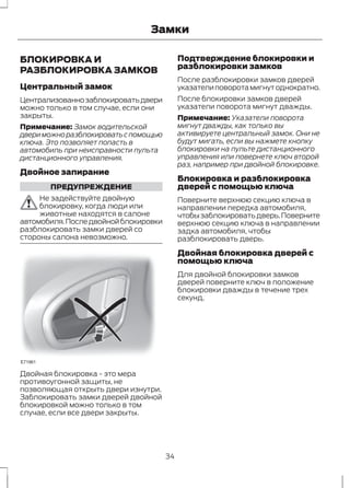 Замки 
БЛОКИРОВКА И 
РАЗБЛОКИРОВКА ЗАМКОВ 
Центральный замок 
Централизованно заблокировать двери 
можно только в том случае, если они 
закрыты. 
Примечание: Замок водительской 
двери можно разблокировать с помощью 
ключа. Это позволяет попасть в 
автомобиль при неисправности пульта 
дистанционного управления. 
Двойное запирание 
ПРЕДУПРЕЖДЕНИЕ 
Не задействуйте двойную 
блокировку, когда люди или 
животные находятся в салоне 
автомобиля. После двойной блокировки 
разблокировать замки дверей со 
стороны салона невозможно. 
E71961 
Двойная блокировка - это мера 
противоугонной защиты, не 
позволяющая открыть двери изнутри. 
Заблокировать замки дверей двойной 
блокировкой можно только в том 
случае, если все двери закрыты. 
Подтверждение блокировки и 
разблокировки замков 
После разблокировки замков дверей 
указатели поворота мигнут однократно. 
После блокировки замков дверей 
указатели поворота мигнут дважды. 
Примечание: Указатели поворота 
мигнут дважды, как только вы 
активируете центральный замок. Они не 
будут мигать, если вы нажмете кнопку 
блокировки на пульте дистанционного 
управления или повернете ключ второй 
раз, например при двойной блокировке. 
Блокировка и разблокировка 
дверей с помощью ключа 
Поверните верхнюю секцию ключа в 
направлении передка автомобиля, 
чтобы заблокировать дверь. Поверните 
верхнюю секцию ключа в направлении 
задка автомобиля, чтобы 
разблокировать дверь. 
Двойная блокировка дверей с 
помощью ключа 
Для двойной блокировки замков 
дверей поверните ключ в положение 
блокировки дважды в течение трех 
секунд. 
34 
 