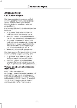 Сигнализация 
ОТКЛЮЧЕНИЕ 
СИГНАЛИЗАЦИИ 
Систему можно отключить в любой 
момент, разблокировав замок двери 
(даже при работающей сирене 
охранной сигнализации) снаружи 
автомобиля. 
Система будет отключена в следующих 
случаях: 
• В радиусе действия находится 
действующий пассивный ключ. 
• Нажата кнопка разблокировки на 
пульте дистанционного управления. 
• В салоне автомобиля находится 
действующий пассивный ключ, и вы 
выжимаете педаль сцепления (в 
варианте с МКП) или тормозную 
педаль (в варианте с АКП). 
• Ключ вставляется в держатель. 
Система крышки багажного отделения 
отключается в следующих случаях: 
• В радиусе действия находится 
действующий пассивный ключ. 
• Нажата кнопка разблокировки 
крышки багажного отделения на 
пульте дистанционного управления. 
Только для Великобритании и 
Ирландии 
Если замки автомобиля 
разблокированы при помощи ключа, то 
спустя 12 секунд после открывания 
водительской двери начнёт работать 
предупреждающий сигнал. В течение 
этого периода следует отключить 
систему охранной сигнализации. 
44 
 