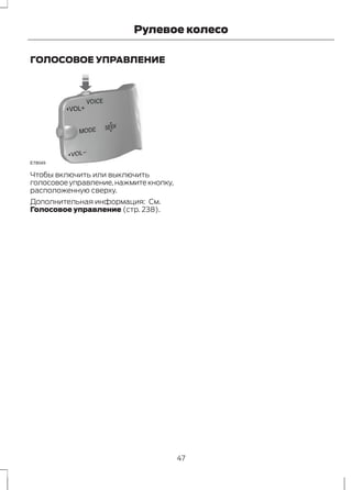 Рулевое колесо 
ГОЛОСОВОЕ УПРАВЛЕНИЕ 
E78049 
Чтобы включить или выключить 
голосовое управление, нажмите кнопку, 
расположенную сверху. 
Дополнительная информация: См. 
Голосовое управление (стр. 238). 
47 
 