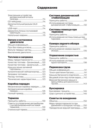 Содержание 
Электронное устройство 
автоматической оплаты 
проезда........................................................114 
CD чейнджер.................................................114 
Дополнительный разъем (AUX 
IN)....................................................................114 
USB-порт.........................................................114 
Держатель блока спутниковой 
навигации...................................................115 
Напольные коврики...................................115 
Запуск и остановка 
двигателя 
Общая информация.................................116 
Пуск без помощи ключа..........................116 
Фильтр твердых частиц..........................118 
Выключение двигателя...........................119 
Топливо и заправка 
Меры предосторожности......................120 
Качество топлива - Бензиновый.......120 
Качество топлива - Дизельный.........120 
Крышка лючка заливной 
горловины..................................................121 
Каталитический нейтрализатор........123 
Заправка топливом...................................123 
Расход топлива...........................................123 
Технические характеристики...............123 
Коробка передач 
Механическая коробка передач........126 
Автоматическая коробка 
передач.......................................................126 
Полный привод...........................................129 
Тормоза 
Принципы работы.....................................130 
Советы по управлению автомобилем 
с антиблокировочной системой 
тормозов....................................................130 
Стояночный тормоз..................................130 
Система динамической 
стабилизации 
Принципы работы.......................................131 
Использование системы 
динамической стабилизации..........132 
Системы помощи при 
парковке 
Принципы работы......................................133 
Использование системы помощи при 
парковке.....................................................133 
Камера заднего обзора 
Принципы работы......................................135 
Использование камера заднего 
обзора.........................................................135 
Управление скоростью 
Принципы работы.....................................138 
Использование системы 
круиз-контроля......................................138 
Перевозка груза 
Общая информация.................................141 
Точки крепления багажа........................141 
Крышки багажного отделения............141 
Вещевой отсек под полом задка.......142 
Верхние багажники крыши и 
кронштейны для различных 
грузов..........................................................143 
Буксировка 
Буксировка прицепа................................146 
Шар сцепного устройства....................146 
Советы по вождению 
Обкатка...........................................................150 
Меры предосторожности при 
движении в холодную погоду........150 
Преодоление водной преграды........150 
3 
 