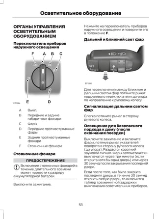Осветительное оборудование 
ОРГАНЫ УПРАВЛЕНИЯ 
ОСВЕТИТЕЛЬНЫМ 
ОБОРУДОВАНИЕМ 
Переключатель приборов 
наружного освещения 
F A B C 
E71094 E 
D 
A Выкл. 
B 
C Фары 
Передние и задние 
габаритные фонари 
Передние противотуманные 
фары 
D 
E 
F Стояночные фонари 
Задние противотуманные 
фонари 
Стояночные фонари 
ПРЕДОСТЕРЕЖЕНИЕ 
Включение стояночных фонарей в 
течение длительного времени 
может привести к разряду 
аккумуляторной батареи. 
Выключите зажигание. 
Нажмите на переключатель приборов 
наружного освещения и поверните его 
в положение F. 
Дальний и ближний свет фар 
E71095 
Для переключения между ближним и 
дальним светом фар потяните рычаг 
подрулевого переключателя до упора 
по направлению к рулевому колесу. 
Сигнализация дальним светом 
фар 
Слегка потяните рычаг в сторону 
рулевого колеса. 
Освещение для безопасного 
подхода к дому (после 
окончания поездки) 
Выключите зажигание и включите 
фары, потянув рычаг указателей 
поворота в сторону рулевого колеса 
(до упора). Раздастся короткий 
звуковой сигнал. Фары автоматически 
выключатся через три минуты (если 
открыта хотя бы одна дверь) или через 
30 секунд после закрывания последней 
двери. 
Если после того, как была закрыта 
последняя дверь, в течение 30 секунд 
открыть любую дверь, то включится 
таймер трехминутной задержки 
выключения осветительных приборов. 
53 
 