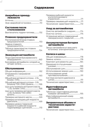 Аварийные принад- 
Содержание 
лежности 
Аптечка............................................................151 
Знак аварийной остановки....................151 
Состояние после 
столкновения 
Выключатель подачи топлива............152 
Плавкие предохранители 
Расположение блоков плавких 
предохранителей...................................153 
Замена плавкого 
предохранителя.....................................153 
Таблица характеристик плавких 
предохранителей..................................154 
Эвакуация автомобиля 
Точки крепления буксировочного 
оборудования.........................................160 
Буксировка автомобиля с опорой на 
четыре колеса..........................................161 
Обслуживание 
Общая информация................................162 
Открывание и закрывание 
капота..........................................................163 
Общий вид моторного отсека - 2.5L 
Duratec (VI5).............................................164 
Общий вид моторного отсека - 2.0L 
Duratorq-TDCi (DW) Дизель.............166 
Щуп для проверки моторного масла 
- 2.5L Duratec (VI5)................................168 
Щуп для проверки моторного масла 
- 2.0L Duratorq-TDCi (DW) 
Дизель........................................................168 
Проверка моторного масла.................169 
Проверка охлаждающей жидкости 
двигателя..................................................169 
Проверка уровня тормозной 
жидкости и рабочей жидкости 
гидропривода сцепления.................170 
Проверка рабочей жидкости 
усилителя рулевого 
управления.................................................171 
Проверка омывающей жидкости.......171 
Технические характеристики...............172 
Уход за автомобилем 
Очистка автомобиля снаружи............174 
Очистка салона...........................................175 
Устранение мелких повреждений 
лакокрасочного покрытия................175 
Аккумуляторная батарея 
автомобиля 
Запуск автомобиля от внешнего 
источника электропитания..............176 
Колеса и шины 
Общая информация................................178 
Замена колеса.............................................178 
Комплект для ремонта шин.................184 
Движение со спущенными 
шинами.......................................................188 
Обслуживание шин..................................190 
Использование зимних шин................190 
Использование цепей 
противоскольжения..............................191 
Система контроля давления в 
шинах............................................................191 
Технические характеристики...............192 
Идентификация 
автомобиля 
Табличка с идентификационным 
номером автомобиля..........................195 
Идентификационный номер 
автомобиля..............................................195 
Заправочные объемы и 
технические характе- 
ристики 
Технические характеристики..............196 
4 
 