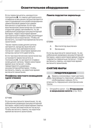Осветительное оборудование 
Если переключатель находится в 
положении B, то лампа центрального 
плафона освещения салона загорится 
при открывании или разблокировании 
замка боковой двери или двери 
багажного отделения. Если при 
выключенном зажигании вы оставите 
открытой дверь автомобиля, то, во 
избежание разрядки аккумуляторной 
батареи, через некоторое время 
центральный плафон освещения будет 
автоматически выключен. Чтобы ее 
включить, на короткое время включите 
зажигание. 
Также лампа освещения салона 
загорится, когда вы выключите 
зажигание. Она автоматически 
погаснет через некоторое время или 
когда вы запустите двигатель. 
Если при выключенном зажигании вы 
установите переключатель в 
положение C, то загорится плафон 
освещения салона. Через некоторое 
время она погаснет, чтобы 
предотвратить разрядку 
аккумуляторной батареи. Чтобы 
включить лампу, на короткое время 
включите зажигание. 
Плафоны местного освещения 
(для чтения) 
E71946 
Если вы выключите зажигание, то, во 
избежание разрядки аккумуляторной 
батареи, через некоторое время лампы 
для чтения автоматически погаснут. 
Чтобы включить лампы, на короткое 
время включите зажигание. 
Лампа подсветки зеркальца 
A 
B 
E72900 
A Вентилятор выключен 
B Включено 
Если вы выключите зажигание, то, во 
избежание разрядки аккумуляторной 
батареи, через некоторое время лампы 
подсветки зеркальца погаснут. Чтобы 
включить лампы, на короткое время 
включите зажигание. 
СНЯТИЕ ФАРЫ 
ПРЕДУПРЕЖДЕНИЕ 
Замену ксеноновых ламп должен 
производить персонал, имеющий 
необходимые навыки. Есть 
опасность поражения электрическим 
током. 
1. Откройте капот. См. Открывание 
и закрывание капота (стр. 163). 
58 
 