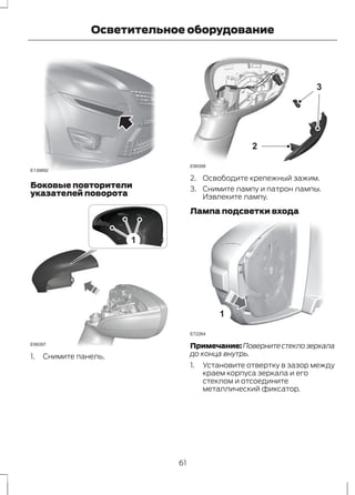 E139892 
Осветительное оборудование 
Боковые повторители 
указателей поворота 
1 
E99397 
1. Снимите панель. 
2 
3 
E99398 
2. Освободите крепежный зажим. 
3. Снимите лампу и патрон лампы. 
Извлеките лампу. 
Лампа подсветки входа 
1 
E72264 
Примечание:Поверните стекло зеркала 
до конца внутрь. 
1. Установите отвертку в зазор между 
краем корпуса зеркала и его 
стеклом и отсоедините 
металлический фиксатор. 
61 
 