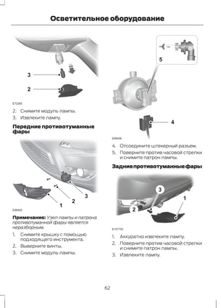 E72265 
3 
2 
Осветительное оборудование 
2. Снимите модуль лампы. 
3. Извлеките лампу. 
Передние противотуманные 
фары 
1 
2 
3 
E99405 
Примечание: Узел лампы и патрона 
противотуманной фары является 
неразборным. 
1. Снимите крышку с помощью 
подходящего инструмента. 
2. Выверните винты. 
3. Снимите модуль лампы. 
4 
E99406 
5 
4. Отсоедините штекерный разъем. 
5. Поверните против часовой стрелки 
и снимите патрон лампы. 
Задние противотуманные фары 
3 
1 
2 
E107752 
1. Аккуратно извлеките лампу. 
2. Поверните против часовой стрелки 
и снимите патрон лампы. 
3. Извлеките лампу. 
62 
 