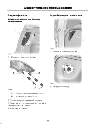 Осветительное оборудование 
Задние фонари 
Указатель поворота и фонарь 
заднего хода 
1 
E99407 
1. Снимите панель отделки. 
A B 
E99408 
A Рычаг указателей поворота 
B Фонарь заднего хода 
2. Отсоедините штекерный разъем. 
3. Поверните против часовой стрелки и 
снимите патрон лампы. 
4. Извлеките лампу. 
Задний фонарь и стоп-сигнал 
3 
E99411 
1. Снимите панель отделки. 
2 
E99412 
2. Отверните гайку. 
63 
 