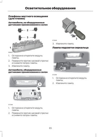 Осветительное оборудование 
Плафоны местного освещения 
(для чтения) 
Автомобили, не оборудованные 
датчиками проникновения в салон 
E99453 
2 
3 
1 
1. Осторожно открепите модуль 
лампы. 
2. Поверните против часовой стрелки 
и снимите патрон лампы. 
3. Извлеките лампу. 
Автомобили, оборудованные 
датчиками проникновения в салон 
2 2 
1 
E72786 
1. Осторожно открепите модуль 
лампы. 
2. Поверните против часовой стрелки 
и снимите патрон лампы. 
E73939 3 
3. Извлеките лампу. 
Лампа подсветки зеркальца 
E72785 
1. Осторожно открепите модуль 
лампы. 
2. Извлеките лампу. 
65 
 