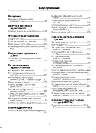 Содержание 
Введение 
Важная информация об 
аудиосистеме..........................................199 
Краткое описание 
аудиоблока 
Краткое описание аудиоблока.........200 
Функции безопасности 
Защитный код............................................203 
Если защитный код утерян.................203 
Ввод защитного кода............................203 
Если введен неправильный защитный 
код................................................................203 
Индикация времени и 
даты 
Установка часов аудиосистемы и 
ввод даты.................................................205 
Использование 
аудиосистемы 
Включение/Выключение......................207 
Регулятор низких/высоких 
частот..........................................................207 
Регулятор баланса звука 
слева/справа / спереди/сзади......207 
Меню аудиосистемы...............................208 
Кнопка выбора частотного 
диапазона.................................................210 
Кнопки настройки частот 
радиостанций.........................................210 
Автоматическое запоминание частот 
радиостанций.........................................210 
Настройка приема транспортных 
сообщений ................................................211 
Кнопки настройки радиостанций......213 
Меню аудиоблока 
Автоматическая регулировка уровня 
.........................................................................215 
Цифровая обработка сигнала 
(DSP)............................................................215 
Уменьшение звуковых помех 
(CLIP)...........................................................216 
Альтернативные частоты......................216 
Режим передачи региональных 
новостей (REG)........................................217 
Выпуски новостей......................................218 
Проигрыватель компакт- 
дисков 
Загрузка компакт-диска........................219 
Выбор дорожки...........................................219 
Загрузка дисков в чейнджер 
компакт-дисков......................................219 
Кнопка дорожной информации 
(TA)..............................................................220 
Воспроизведение 
компакт-дисков.....................................220 
Ускоренный переход 
вперед/назад...........................................221 
Воспроизведение в случайном 
порядке.......................................................221 
Сжатие дорожки компакт-диска......222 
Повторное воспроизведение дорожек 
компакт-диска........................................223 
Сканирование дорожки 
компакт-диска........................................223 
Извлечение компакт-диска.................223 
Воспроизведение записей в формате 
MP3...............................................................224 
Показ сопроводительной 
информации из файла MP3...........224 
Прекращение воспроизведения 
компакт-диска........................................225 
Дополнительное гнездо 
входа (AUX IN) 
Дополнительное гнездо входа (AUX 
IN)..................................................................226 
5 
 