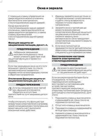 Окна и зеркала 
С помощью клавиш управления на 
двери водителя можно отключить 
выключатели электрических 
стеклоподъемников задних дверей. 
Когда выключатели 
стеклоподъемников задних дверей 
отключены, лампа выключателя на 
двери водителя загорается, а лампы 
клавиш выключателей 
стеклоподъемников задней двери 
гаснут. 
Функция защиты от 
защемления пальцев, рук и т. п. 
ПРЕДУПРЕЖДЕНИЕ 
Небрежное закрывание 
окон/вентиляционного люка 
может отменить действие этой 
защитной функции и привести к 
травмам. 
Если при закрывании окна на его пути 
возникнет препятствие, то стекло 
автоматически остановится и 
переместится на некоторое расстояние 
в обратном направлении. 
Отключение функции защиты от 
защемления пальцев, рук и т. п. 
ПРЕДОСТЕРЕЖЕНИЕ 
Если вы закрываете окно третий 
раз, функция отключается. 
Убедитесь в отсутствии 
препятствий на пути закрывающегося 
окна. 
Чтобы отключить эту функцию при 
возрастании сопротивления (например, 
зимой, когда движению стекла/крышки 
может мешать снег) выполните 
описанные ниже действия. 
1. Дважды закройте окно до точки, в 
которой возникает сопротивление, 
и дайте стеклу возможность 
переместиться в обратном 
направлении. 
2. Закройте окно в третий раз до 
момента возникновения 
сопротивления. Функция защиты от 
защемления отключится и вы не 
сможете закрыть окно 
автоматически. Окно преодолеет 
сопротивление и вы можете закрыть 
его полностью 
3. Если окно полностью не 
закрывается после третьей попытки, 
обратитесь к квалифицированному 
специалисту для проверки системы. 
Восстановление настроек 
памяти электрических 
стеклоподъемников 
ПРЕДУПРЕЖДЕНИЕ 
До момента восстановления 
настроек памяти функция защиты 
от защемления не действует. 
Если аккумуляторная батарея была 
отсоединена, то после ее 
подсоединения необходимо 
восстановить в запоминающем 
устройстве настройки, 
соответствующие закрытому и 
открытому положению окон (отдельно 
для каждого стеклоподъемника). Для 
этого: 
1. Поднимите клавишу выключателя 
и удерживайте ее, пока стекло не 
поднимется полностью. 
2. Отпустите клавишу выключателя. 
3. Поднимите клавишу и удерживайте 
ее еще одну секунду. 
4. Нажмите клавишу выключателя и 
удерживайте ее, пока стекло не 
поднимется полностью. 
69 
 