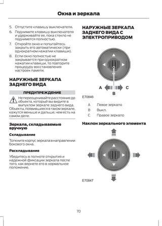 Окна и зеркала 
5. Отпустите клавишу выключателя. 
6. Поднимите клавишу выключателя 
и удерживайте ее, пока стекло не 
поднимется полностью. 
7. Откройте окно и попытайтесь 
закрыть его автоматически (при 
однократном нажатии клавиши). 
8. Если окно полностью не 
закрывается при однократном 
нажатии клавиши, то повторите 
процедуру восстановления 
настроек памяти. 
НАРУЖНЫЕ ЗЕРКАЛА 
ЗАДНЕГО ВИДА 
ПРЕДУПРЕЖДЕНИЕ 
Не переоценивайте расстояние до 
объекта, который вы видите в 
выпуклом зеркале заднего вида. 
Объекты, появившиеся в таком зеркале, 
кажутся меньше и дальше, чем есть на 
самом деле. 
Зеркала, складываемые 
вручную 
Складывание 
Толкните корпус зеркала в направлении 
бокового окна. 
Раскладывание 
Убедитесь в полноте открытия и 
надежной фиксации зеркала после 
того, как вернете его в нормальное 
положение. 
НАРУЖНЫЕ ЗЕРКАЛА 
ЗАДНЕГО ВИДА С 
ЭЛЕКТРОПРИВОДОМ 
A C 
B 
E70846 
A Левое зеркало 
B Выкл. 
C Правое зеркало 
Наклон зеркального элемента 
E70847 
70 
 