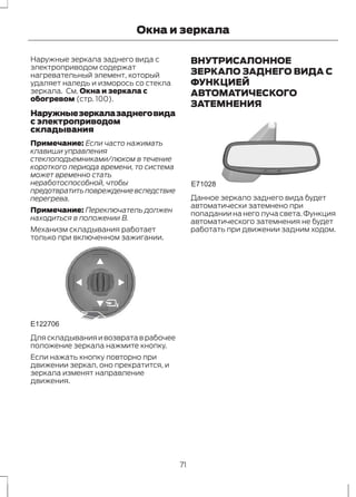 Окна и зеркала 
Наружные зеркала заднего вида с 
электроприводом содержат 
нагревательный элемент, который 
удаляет наледь и изморось со стекла 
зеркала. См. Окна и зеркала с 
обогревом (стр. 100). 
Наружные зеркала заднего вида 
с электроприводом 
складывания 
Примечание: Если часто нажимать 
клавиши управления 
стеклоподъемниками/люком в течение 
короткого периода времени, то система 
может временно стать 
неработоспособной, чтобы 
предотвратить повреждение вследствие 
перегрева. 
Примечание: Переключатель должен 
находиться в положении B. 
Механизм складывания работает 
только при включенном зажигании. 
E122706 
Для складывания и возврата в рабочее 
положение зеркала нажмите кнопку. 
Если нажать кнопку повторно при 
движении зеркал, оно прекратится, и 
зеркала изменят направление 
движения. 
ВНУТРИСАЛОННОЕ 
ЗЕРКАЛО ЗАДНЕГО ВИДА С 
ФУНКЦИЕЙ 
АВТОМАТИЧЕСКОГО 
ЗАТЕМНЕНИЯ 
E71028 
Данное зеркало заднего вида будет 
автоматически затемнено при 
попадании на него луча света. Функция 
автоматического затемнения не будет 
работать при движении задним ходом. 
71 
 