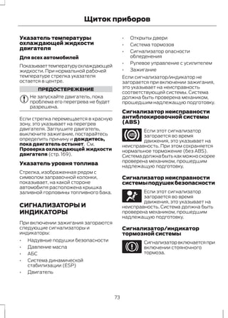 Щиток приборов 
Указатель температуры 
охлаждающей жидкости 
двигателя 
Для всех автомобилей 
Показывает температуру охлаждающей 
жидкости. При нормальной рабочей 
температуре стрелка указателя 
остается в центре. 
ПРЕДОСТЕРЕЖЕНИЕ 
Не запускайте двигатель, пока 
проблема его перегрева не будет 
разрешена. 
Если стрелка перемещается в красную 
зону, это указывает на перегрев 
двигателя. Заглушите двигатель, 
выключите зажигание, постарайтесь 
определить причину и дождитесь, 
пока двигатель остынет. См. 
Проверка охлаждающей жидкости 
двигателя (стр. 169). 
Указатель уровня топлива 
Стрелка, изображенная рядом с 
символом заправочной колонки, 
показывает, на какой стороне 
автомобиля расположена крышка 
заливной горловины топливного бака. 
СИГНАЛИЗАТОРЫ И 
ИНДИКАТОРЫ 
При включении зажигания загораются 
следующие сигнализаторы и 
индикаторы: 
• Надувные подушки безопасности 
• Давление масла 
• АБС 
• Система динамической 
стабилизации (ESP) 
• Двигатель 
• Открыты двери 
• Система тормозов 
• Сигнализатор опасности 
обледенения 
• Рулевое управление с усилителем 
• Зажигание 
Если сигнализатор/индикатор не 
загорается при включении зажигания, 
это указывает на неисправность 
соответствующей системы. Система 
должна быть проверена механиком, 
прошедшим надлежащую подготовку. 
Сигнализатор неисправности 
антиблокировочной системы 
(ABS) 
Если этот сигнализатор 
загорается во время 
движения, это указывает на 
неисправность. При этом сохраняется 
нормальное торможение (без ABS). 
Система должна быть как можно скорее 
проверена механиком, прошедшим 
надлежащую подготовку. 
Сигнализатор неисправности 
системы подушек безопасности 
Если этот сигнализатор 
загорается во время 
движения, это указывает на 
неисправность. Система должна быть 
проверена механиком, прошедшим 
надлежащую подготовку. 
Сигнализатор/индикатор 
тормозной системы 
Сигнализатор включается при 
включении стояночного 
тормоза. 
73 
 