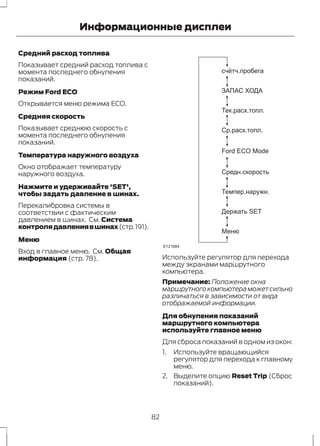 Информационные дисплеи 
Средний расход топлива 
Показывает средний расход топлива с 
момента последнего обнуления 
показаний. 
Режим Ford ECO 
Открывается меню режима ECO. 
Средняя скорость 
Показывает среднюю скорость с 
момента последнего обнуления 
показаний. 
Температура наружного воздуха 
Окно отображает температуру 
наружного воздуха. 
Нажмите и удерживайте 'SET', 
чтобы задать давление в шинах. 
Перекалибровка системы в 
соответствии с фактическим 
давлением в шинах. См. Система 
контроля давления в шинах (стр. 191). 
Меню 
Вход в главное меню. См. Общая 
информация (стр. 78). 
cчётч.пробега 
ЗАПАС ХОДА 
Тек.расх.топл. 
Ср.расх.топл. 
Ford ECO Mode 
Средн.скорость 
Темпер.наружн. 
Держать SET 
Меню 
E121684 
Используйте регулятор для перехода 
между экранами маршрутного 
компьютера. 
Примечание: Положение окна 
маршрутного компьютера может сильно 
различаться в зависимости от вида 
отображаемой информации. 
Для обнуления показаний 
маршрутного компьютера 
используйте главное меню 
Для сброса показаний в одном из окон: 
1. Используйте вращающийся 
регулятор для перехода к главному 
меню. 
2. Выделите опцию Reset Trip (Сброс 
показаний). 
82 
 