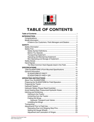 1200 Series 3-Point Mounted Toolbar i
© 2011 Kuhn Krause, Inc.
1200 Series 3-Point Mounted Toolbar
TABLE OF CONTENTS
Table of Contents..................................................................................... i
INTRODUCTION....................................................................................... 1
Congratulations ................................................................................... 1
Model Information................................................................................ 1
A Note to Our Customers, Parts Managers and Dealers: ............. 2
SAFETY .................................................................................................... 5
Safety Information ............................................................................... 5
Safety First .......................................................................................... 5
Safety Symbol Definitions.............................................................. 6
Before You Operate....................................................................... 6
Transporting Implement................................................................. 6
Operating and Maintaining Implement........................................... 7
Non-Operating and Storage of Implement..................................... 8
Safety Decals ...................................................................................... 9
Hand Signals ..................................................................................... 10
Ten Most Common Hand Signals Used in the Field.................... 10
SPECIFICATIONS .................................................................................. 11
1200 GLADIATOR® 3-Point Mounted Specifications ....................... 11
General Information........................................................................... 13
GLADIATOR® ST-PRO™........................................................... 14
GLADIATOR® ST-PRO™ S/R.................................................... 15
OPERATING INSTRUCTIONS............................................................... 17
About Your GLADIATOR®................................................................ 17
Preparing the GLADIATOR® for Field Operation.............................. 17
Preparing the Tractor ........................................................................ 18
Hydraulic System .............................................................................. 18
Hydraulic Safety (Please Read Carefully) ......................................... 18
Avoid Heating Near Pressurized Hydraulic Hoses ............................ 18
Hitching and Unhitching .................................................................... 19
Hitching to the Tractor ................................................................. 19
Unhitching from the Tractor......................................................... 19
Folding the Wings........................................................................ 20
Hydraulic Transport Lock Valves........................................... 21
Unfolding the Wings .................................................................... 21
Transporting ...................................................................................... 21
Adjustments Prior to Field Use.......................................................... 23
Relocating Row Unit Shipping Stop Pins..................................... 23
Setting the Gauge Wheels........................................................... 23
Adjustment and Lubrication of Hinges......................................... 23
 