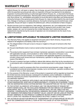 WARRANTY POLICY
114 1200 Series 3-Point Mounted Toolbar
© 2011 Kuhn Krause, Inc.
★[Kuhn Krause, Inc. will repair or replace, free of charge, any part of the product found to be defective,
within the specified warranty periods, after an inspection of the part has deemed it to be defective.
Inspection must be performed by an authorized agent of Kuhn Krause, Inc., or returned to the Krause
factory for inspection and disposition. Warranty labor will be considered during the first year of warranty
only. Kuhn Krause, Inc. will establish and publish an hourly flat rate for shop labor and reimbursement
during the first year of the warranty period. Kuhn Krause, Inc. does not allow credit for the cost of travel
time, mileage or hauling as a warranty allowance. During the remaining second and third year, when
applicable, Krause will repair or replace the defective part, without consideration of labor charges.]
4. Routine services (such as inspections, field settings, adjustments, etc.) and replacement of items
which deteriorate from expected normal wear and tear or exposure (such as paint, tires, hoses,
blades, sweeps, etc.) are not covered by this Limited Warranty. Such routine services and
replacements required during the course of operation are not considered to be the result of any
defect in the product.
B. LIMITATIONS APPLICABLE TO KRAUSE’S LIMITED WARRANTY.
1. This Warranty Policy only applies to equipment and parts sold in North America. Krause will be
relieved of all obligations and liability under this warranty if:
(a) The alleged defect in the part is due to misuse or neglect on the part of someone other than
Krause; or
(b) Krause’s identification mark or name or serial number has been removed from the part in question;
or
(c) The product and/or equipment have not been maintained, operated or stored either in accordance
with applicable manuals, communications or other written instructions of Krause or any
manufacturer of the part involved, or in accordance with applicable regulations and advisory
circulars unless buyer shows that such maintenance, operation or storage was not a contributory
cause of the defect; or
(d) The part in question has been modified or altered after delivery other than by the manufacturer or
in accordance with a modification or alternation scheme approved in writing by the manufacturer;
or
(e) The product is used for purposes other than conventional owner/operator usage. Usage not
considered conventional owner/operator includes, but is not limited to, operation conditions that
consist of rocks or other obstructions.
2. For the purpose of this Warranty, no part of the product or equipment will be regarded as breaching
the limited warranty merely because, subsequent to its delivery, some modification or alteration
becomes necessary for product improvements or in order to meet a change in the requirements of
any applicable regulation.
3. TO THE EXTENT ALLOWED BY APPLICABLE LAW, BUYER WAIVES AS TO KRAUSE ALL
OTHER WARRANTIES, WHETHER OF MERCHANTABILITY, FITNESS OR OTHERWISE, THERE
ARE NO WARRANTIES WHICH EXTEND BEYOND THE DESCRIPTION ON THE FACT HEREOF.
4. TO THE EXTENT ALLOWED BY APPLICABLE LAW, THE OBLIGATIONS OF KRAUSE SET
FORTH HEREIN SHALL BE THE EXCLUSIVE REMEDIES FOR ANY BREACH OF WARRANTY
HEREUNDER, AND, TO THE SAME EXTENT, KRAUSE SHALL NOT BE LIABLE FOR ANY
GENERAL, CONSEQUENTIAL OR INCIDENTAL DAMAGES, INCLUDING, WITHOUT LIMITATION,
ANY DAMAGES FOR DIMINUTION OF MARKET VALUE, LOSS OF USE OR LOSS OF PROFITS,
OR ANY DAMAGES TO THE PRODUCT CLAIMED BY BUYER OR ANY OTHER PERSON OR
ENTITY UPON THE THEORIES OF NEGLIGENCE OR STRICT LIABILITY IN TORT.
5. ANY ACTION BY BUYER FOR BREACH OF THISWARRANTY BY EITHER KRAUSE OR SELLER
MUST BE COMMENCED WITHIN (1) YEAR AFTER THE CAUSE OF ACTION ACCRUES.
 