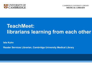 TeachMeet:
librarians learning from each other
Isla Kuhn
Reader Services Librarian, Cambridge University Medical Library
CAMBRIDGE UNIVERSITY LIBRARY
MEDICAL LIBRARY
 