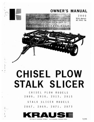 ./,�
.. ...,
�
"
..
- ·
,:
....
OWNER'S MANUAL
2 8 О О
With Serial
NO 3441 0n
CHISEL PLOW
STALK SLICER
С Н I S Е L Р L О W М О D Е L S
2 8 О 9 J 2 8 1 О J 2 3 1 3 J 2 8 1 5
S Т А L К S L I С Е R М О D Е L S
2 8 6 7 J 2 8 6 9 J 2 8 7 1 J 2 8 7 3
KAAUSE305 SOUTH MONROE STREET. HUTCHINSON, KдNSдS 67501 7 /84
This catalog is limited to 15 pages only. To view it's full version for free please scroll this document a few pages down
 