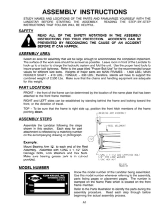 A1
ASSEMBLY INSTRUCTIONS
STUDY NAMES AND LOCATIONS OF THE PARTS AND FAMILIARIZE YOURSELF WITH THE
LANDSTAR BEFORE STARTING THE ASSEMBLY. READING THE STEP--BY--STEP
INSTRUCTIONS THAT FOLLOW WILL BE HELPFUL.
SAFETY
READ ALL OF THE SAFETY NOTATIONS IN THE ASSEMBLY
INSTRUCTIONS FOR YOUR PROTECTION. ACCIDENTS CAN BE
PREVENTED BY RECOGNIZING THE CAUSE OF AN ACCIDENT
BEFORE IT CAN HAPPEN.
ASSEMBLY AREA
Select an area for assembly that will be large enough to accommodate the completed implement.
The surface of the work area should be as level as possible. Leave room in front of the Landstar to
hook up to a tractor to charge the hydraulic system and fold the unit. Use the proper hand tools to
insure proper bolt tightness. Refer to the page titled ”Proper Bolt Use” for the recommended torque
values for different size bolts. Weights of major parts are MAIN FRAMES -- 1,600 LBS.; MAIN
ROCKER SHAFT -- 410 LBS., TONGUE -- 330 LBS.; therefore, stands will have to support the
combined weight of 2,500 Lbs. Make sure that the chains and handling equipment are adequate
for this weight.
PART LOCATIONS
FRONT -- the front of the frame can be determined by the location of the name plate that has been
attached to the front frame member.
RIGHT and LEFT sides can be established by standing behind the frame and looking toward the
front, or the direction of travel.
TOP -- To be sure that the frame is right side up, position the front hitch members of the frame
pointing down.
ASSEMBLY STEPS
Assemble the Landstar following the steps
shown in this section. Each step for part
attachment is reflected by a matching number
on the accompanying drawing or photograph.
Example:
Mount Bearing Arm 12 to each end of the Reel
Assembly. Assemble with 1/2NC x 1--1/2” GD5
Carriage Bolts, Lock Washers and Hex Nuts.
Make sure bearing grease zerk is in cut--out
provided.
MODEL NUMBER
Know the model number of the Landstar being assembled.
Use this model number whenever referring to the assembly,
parts listing pages or placement pages. The number is
stamped on the Name Plate which is located on the front
frame member.
Refer to the Parts Illustration to identify the parts during the
assembly procedure. Read each step through before
beginning the actual assembly process.
 