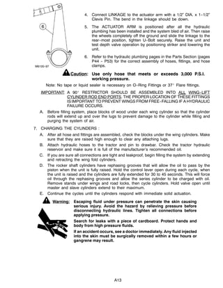 M6100--97
A13
4. Connect LINKAGE to the actuator arm with a 1/2” DIA. x 1--1/2”
Clevis Pin. The bend in the linkage should be down.
5. The ACTUATOR ARM is positioned after all the hydraulic
plumbing has been installed and the system bled of air. Then raise
the wheels completely off the ground and slide the linkage to the
rear--most position, tighten U--Bolt securely. Raise the unit and
test depth valve operation by positioning striker and lowering the
unit.
6. Refer to the hydraulic plumbing pages in the Parts Section (pages
P44 -- P53) for the correct assembly of hoses, fittings, and hose
clamps.
Caution: Use only hose that meets or exceeds 3,000 P.S.I.
working pressure.
Note: No tape or liquid sealer is necessary on O--Ring Fittings or 37_ Flare fittings.
IMPORTANT: A 90_ RESTRICTOR SHOULD BE ASSEMBLED INTO ALL WING--LIFT
CYLINDER ROD END PORTS. THE PROPER LOCATION OF THESE FITTINGS
IS IMPORTANT TO PREVENT WINGS FROM FREE--FALLING IF A HYDRAULIC
FAILURE OCCURS.
A. Before filling system, place blocks of wood under each wing cylinder so that the cylinder
rods will extend up and over the lugs to prevent damage to the cylinder while filling and
purging the system of air.
7. CHARGING THE CYLINDERS :
A. After all hose and fittings are assembled, check the blocks under the wing cylinders. Make
sure that they are raised high enough to clear any attaching lugs.
B. Attach hydraulic hoses to the tractor and pin to drawbar. Check the tractor hydraulic
reservoir and make sure it is full of the manufacturer’s recommended oil.
C. If you are sure all connections are tight and leakproof, begin filling the system by extending
and retracting the wing fold cylinders.
D. The rocker shaft cylinders have rephasing grooves that will allow the oil to pass by the
piston when the unit is fully raised. Hold the control lever open during each cycle, when
the unit is raised and the cylinders are fully extended for 30 to 45 seconds. This will force
oil through the rephasing grooves and allow the series cylinder to be charged with oil.
Remove stands under wings and road locks, then cycle cylinders. Hold valve open until
master and slave cylinders extend to their maximum.
E. Continue the cycles until the cylinders respond with immediate solid actuation.
Warning: Escaping fluid under pressure can penetrate the skin causing
serious injury. Avoid the hazard by relieving pressure before
disconnecting hydraulic lines. Tighten all connections before
applying pressure.
Search for leaks with a piece of cardboard. Protect hands and
body from high pressure fluids.
If an accident occurs, see a doctor immediately. Any fluid injected
into the skin must be surgically removed within a few hours or
gangrene may result.
 