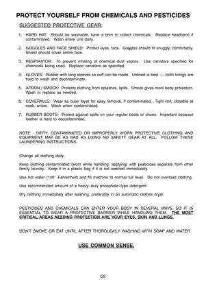 O2
PROTECT YOURSELF FROM CHEMICALS AND PESTICIDES
SUGGESTED PROTECTIVE GEAR:
1. HARD HAT: Should be washable, have a brim to collect chemicals. Replace headband if
contaminated. Wash entire unit daily.
2. GOGGLES AND FACE SHIELD: Protect eyes, face. Goggles should fit snuggly, comfortably.
Shield should cover entire face.
3. RESPIRATOR: To prevent inhaling of chemical dust vapors. Use canisters specified for
chemicals being used. Replace canisters as specified.
4. GLOVES: Rubber with long sleeves so cuff can be made. Unlined is best ---- cloth linings are
hard to wash and decontaminate.
5. APRON / SMOCK: Protects clothing from splashes, spills. Smock gives more body protection.
Wash or replace as needed.
6. COVERALLS: Wear as outer layer for easy removal, if contaminated. Tight knit, closable at
neck, wrists. Wash when contaminated.
7. RUBBER BOOTS: Protect against spills on your regular boots or shoes. Important because
leather is hard to decontaminate.
NOTE: DIRTY, CONTAMINATED OR IMPROPERLY WORN PROTECTIVE CLOTHING AND
EQUIPMENT MAY BE AS BAD AS USING NO SAFETY GEAR AT ALL. FOLLOW THESE
LAUNDERING INSTRUCTIONS.
Change all clothing daily.
Keep clothing contaminated (worn while handling, applying) with pesticides separate from other
family laundry. Keep it in a plastic bag if it is not washed immediately.
Use hot water (140_ Fahrenheit) and fill machine to normal full level. Do not overload clothing.
Use recommended amount of a heavy--duty phosphate--type detergent.
Dry clothing immediately after washing, preferably in an automatic clothes dryer.
PESTICIDES AND CHEMICALS CAN ENTER YOUR BODY IN SEVERAL WAYS, SO IT IS
ESSENTIAL TO WEAR A PROTECTIVE BARRIER WHILE HANDLING THEM. THE MOST
CRITICAL AREAS NEEDING PROTECTION ARE YOUR EYES, SKIN AND LUNGS.
DON’T SMOKE OR EAT UNTIL AFTER THOROUGHLY WASHING WITH SOAP AND WATER.
USE COMMON SENSE.
 