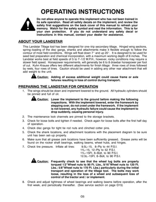O5
OPERATING INSTRUCTIONS
Do not allow anyone to operate this implement who has not been trained in
its safe operation. Read all safety decals on the implement, and review the
safety first suggestions on the back cover of this manual to refresh your
memory. Watch for the safety symbol and read the information. This is for
your own protection. If you do not understand any safety decal or
instructions in this manual, contact your dealer for assistance.
ABOUT YOUR LANDSTAR
This Landstar Tillage tool has been designed for one--trip secondary tillage. Hinged wing sections,
spring--loading of the disc gangs, shanks and attachments make it flexible enough to follow the
contour of most field conditions. Wings will float down 7_ and up 20_. It is designed to be used for
seed bed preparation and chemical incorporation, with a maximum working depth of 6 inches. The
Landstar works best at field speeds of 5 to 7--1/2 M.P.H., however, rocky conditions may require a
slower field speed. Horsepower requirements, will generally be 6 to 8 drawbar horsepower per foot
of cut. Kuhn Krause offers two different attachments for finish tillage: three rows of tines followed
by reels, four rows of tines. Caution should be used in adding any other rear attachment that will
add weight to the unit.
Caution: Adding of excess additional weight could cause frame or axle
failures resulting in loss of control during transport.
PREPARING THE LANDSTAR FOR OPERATION
1. The wings should be down and implement lowered to the ground. All hydraulic cylinders should
be pinned and full of oil.
Caution: Lower the implement to the ground before making the following
inspections. With the implement lowered, enter the framework by
stepping over, do not crawl under the framework. If the implement
is not lowered, any hydraulic failure could cause the implement to
drop suddenly, causing personal injury.
2. The maintenance lock channels are pinned to the storage brackets.
3. Check for loose bolts and tighten if needed. Check again for loose bolts after the first half day
of operation.
4. Check disc gangs for tight tie rod nuts and clinched cotter pins.
5. Check the shank locations, and attachment locations with the placement diagram to be sure
unit has been set--up properly.
6. Make sure that all grease zerk locations have been sufficiently greased. Grease zerks will be
found on the rocker shaft bearings, walking beams, wheel hubs, and hinges.
7. Check tire pressure. Inflate all tires: 9.5L--15, 8--Ply to 44 P.S.I.
11L--15, 12--Ply to 52 P.S.I.
11L--15FI, 6--Bolt, to 90 P.S.I.
12.5L--15FI, 8--Bolt, to 90 P.S.I.
Caution: Frequently check to see that the wheel lug bolts are properly
torqued 1/2”Wheel nuts to 90 Ft. Lbs., 9/16”Wheel nuts to 120 Ft.
Lbs.; 5/8”Wheel nuts to 170 Ft. Lbs.) particularly during the initial
transport and operation of the tillage tool. The bolts may work
loose, resulting in the loss of a wheel and subsequent loss of
control of the tractor and / or implement.
8. Check and adjust tightness of wheel bearings and walking beams before operation, after the
first week, and periodically thereafter. (See service section on page O15)
 