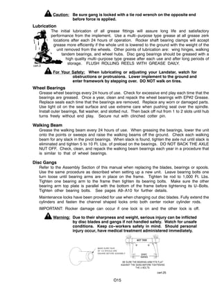 cart.3
cart.25
O15
Caution: Be sure gang is locked with a tie rod wrench on the opposite end
before force is applied.
Lubrication
The initial lubrication of all grease fittings will assure long life and satisfactory
performance from the implement. Use a multi--purpose type grease at all grease zerk
locations after each 24 hours of operation. Rocker shaft bearing clamps will accept
grease more efficiently if the whole unit is lowered to the ground with the weight of the
unit removed from the wheels. Other points of lubrication are: wing hinges, walking
tandem bearings, and wheel hubs. Disc gang bearings should be greased with a
high quality multi--purpose type grease after each use and after long periods of
storage. FLUSH ROLLING REELS WITH GREASE DAILY.
For Your Safety: When lubricating or adjusting your Landstar, watch for
obstructions or protrusions. Lower implement to the ground and
enter framework by stepping over. DO NOT walk on tires.
Wheel Bearings
Grease wheel bearings every 24 hours of use. Check for excessive end play each time that the
bearings are greased. Once a year, clean and repack the wheel bearings with EP#2 Grease.
Replace seals each time that the bearings are removed. Replace any worn or damaged parts.
Use light oil on the seal surface and use extreme care when pushing seal over the spindle.
Install outer bearings, flat washer, and slotted nut. Then back off nut from 1 to 2 slots until hub
turns freely without end play. Secure nut with clinched cotter pin.
Walking Beam
Grease the walking beam every 24 hours of use. When greasing the bearings, lower the unit
onto the points or sweeps and raise the walking beams off the ground. Check each walking
beam for any slack in the pivot bearings. When slack is found, tighten the axle nut until slack is
eliminated and tighten 5 to 10 Ft. Lbs. of preload on the bearings. DO NOT BACK THE AXLE
NUT OFF. Check, clean, and repack the walking beam bearings each year in a procedure that
is similar to that of wheel bearings.
Disc Gangs
Refer to the Assembly Section of this manual when replacing the blades, bearings or spools.
Use the same procedure as described when setting up a new unit. Leave bearing bolts one
turn loose until bearing arms are in place on the frame. Tighten tie rod to 1,000 Ft. Lbs.
Tighten one bearing arm to the frame then tighten its bearing bolts. Make sure the other
bearing arm top plate is parallel with the bottom of the frame before tightening its U--Bolts.
Tighten other bearing bolts. See pages A9--A10 for further details.
Maintenance locks have been provided for use when changing out disc blades. Fully extend the
cylinders and fasten the channel shaped locks onto both center rocker cylinder rods.
IMPORTANT: Rocker damage can occur if one lock is on and the other lock is off.
Warning: Due to their sharpness and weight, serious injury can be inflicted
by disc blades and gangs if not handled safely. Watch for unsafe
conditions. Keep co--workers safety in mind. Should personal
injury occur, have medical treatment administered immediately.
 