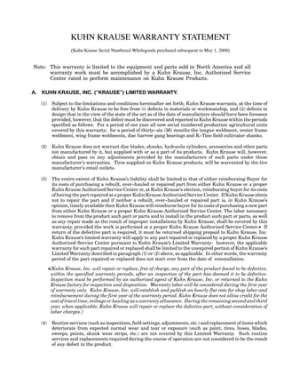 KUHN KRAUSE WARRANTY STATEMENT
(Kuhn Krause Serial Numbered Wholegoods purchased subsequent to May 1, 2008)
Note: This warranty is limited to the equipment and parts sold in North America and all
warranty work must be accomplished by a Kuhn Krause, Inc. Authorized Service
Center rated to perform maintenance on Kuhn Krause Products.
A. KUHN KRAUSE, INC. (“KRAUSE”) LIMITED WARRANTY.
(1) Subject to the limitations and conditions hereinafter set forth, Kuhn Krause warrants, at the time of
delivery by Kuhn Krause to be free from (i) defects in materials or workmanship, and (ii) defects in
design that in the view of the state of the art as of the date of manufacture should have been foreseen
provided, however, that the defect must be discovered and reported to Kuhn Krause within the periods
specified as follows. For a period of one year all new serial numbered production agricultural units
covered by this warranty; for a period of thirty--six (36) months the tongue weldment, center frame
weldment, wing frame weldments, disc harrow gang bearings and K--Tine field cultivator shanks.
(2) Kuhn Krause does not warrant disc blades, shanks, hydraulic cylinders, accessories and other parts
not manufactured by it, but supplied with or as a part of its products. Kuhn Krause will, however,
obtain and pass on any adjustments provided by the manufacturers of such parts under these
manufacturer’s warranties. Tires supplied on Kuhn Krause products, will be warranted by the tire
manufacturer’s retail outlets.
(3) The entire extent of Kuhn Krause’s liability shall be limited to that of either reimbursing Buyer for
its costs of purchasing a rebuilt, over--hauled or repaired part from either Kuhn Krause or a proper
Kuhn Krause Authorized Service Center or, at Kuhn Krause’s election, reimbursing buyer for its costs
of having the part repaired at a proper Kuhn Krause Authorized Service Center. If Kuhn Krause elects
not to repair the part and if neither a rebuilt, over--hauled or repaired part is, in Kuhn Krause’s
opinion, timely available then Kuhn Krause will reimburse buyer for its costs of purchasing a new part
from either Kuhn Krause or a proper Kuhn Krause Authorized Service Center. The labor necessary
to remove from the product such part or parts and to install in the product such part or parts, as well
as any repair made as the result of improper installations by Kuhn Krause, shall be covered by this
warranty, provided the work is performed at a proper Kuhn Krause Authorized Service Center.K If
return of the defective part is required, it must be returned shipping prepaid to Kuhn Krause, Inc.
Kuhn Krause’s limited warranty will apply to any part repaired or replaced by a proper Kuhn Krause
Authorized Service Center pursuant to Kuhn Krause’s Limited Warranty: however, the applicable
warranty for such part repaired or replaced shall be limited to the unexpired portion of Kuhn Krause’s
Limited Warranty described in paragraph (1) or (2) above, as applicable. In other words, the warranty
period of the part repaired or replaced does not start over from the date of reinstallation.
K[Kuhn Krause, Inc. will repair or replace, free of charge, any part of the product found to be defective,
within the specified warranty periods, after an inspection of the part has deemed it to be defective.
Inspection must be performed by an authorized agent of Kuhn Krause, Inc. or returned to the Kuhn
Krause factory for inspection and disposition. Warranty labor will be considered during the first year
of warranty only. Kuhn Krause, Inc. will establish and publish an hourly flat rate for shop labor and
reimbursement during the first year of the warranty period. Kuhn Krause does not allow credit for the
cost of travel time, mileage or hauling as a warranty allowance. During the remaining second and third
year, when applicable, Kuhn Krause will repair or replace the defective part, without consideration of
labor charges.]
(4) Routine services (such as inspections, field settings, adjustments, etc.) and replacement of items which
deteriorate from expected normal wear and tear or exposure (such as paint, tires, hoses, blades,
sweeps, points, shank wear strips, etc.) are not covered by this Limited Warranty. Such routine
services and replacements required during the course of operation are not considered to be the result
of any defect in the product.
 