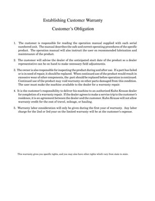 Establishing Customer Warranty
Customer’s Obligation
1. The customer is responsible for reading the operation manual supplied with each serial
numbered unit. The manual describes the safe and correct operating procedures of the specific
product. The operation manual will also instruct the user on recommended lubrication and
maintenance of the product.
2. The customer will advise the dealer of the anticipated start date of the product so a dealer
representative can be on hand to make necessary field adjustments.
3. The owner is also responsible for inspecting the product during and after use. If a part has failed
or is in need of repair, it should be replaced. When continued use of the product would result in
excessive wear of other components, the part should be replaced before operation is continued.
Continued use of the product may void warranty on other parts damaged from this condition.
The user must make the machine available to the dealer for a warranty repair.
4. It is the customer’s responsibility to deliver his machine to an authorized Kuhn Krause dealer
for completion of a warranty repair. If the dealer agrees to make a service trip to the customer’s
residence, it is an agreement between the dealer and the customer. Kuhn Krause will not allow
warranty credit for the cost of travel, mileage, or hauling.
5. Warranty labor consideration will only be given during the first year of warranty. Any labor
charge for the 2nd or 3rd year on the limited warranty will be at the customer’s expense.
This warranty gives you specific rights, and you may also have other rights which vary from state to state.
 