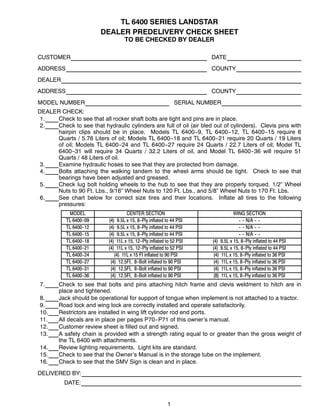 1
TL 6400 SERIES LANDSTAR
DEALER PREDELIVERY CHECK SHEET
TO BE CHECKED BY DEALER
CUSTOMER DATE
ADDRESS COUNTY
DEALER
ADDRESS COUNTY
MODEL NUMBER SERIAL NUMBER
DEALER CHECK:
1. Check to see that all rocker shaft bolts are tight and pins are in place.
2. Check to see that hydraulic cylinders are full of oil (air bled out of cylinders). Clevis pins with
hairpin clips should be in place. Models TL 6400--9, TL 6400--12, TL 6400--15 require 6
Quarts / 5.76 Liters of oil; Models TL 6400--18 and TL 6400--21 require 20 Quarts / 19 Liters
of oil; Models TL 6400--24 and TL 6400--27 require 24 Quarts / 22.7 Liters of oil; Model TL
6400--31 will require 34 Quarts / 32.2 Liters of oil, and Model TL 6400--36 will require 51
Quarts / 48 Liters of oil.
3. Examine hydraulic hoses to see that they are protected from damage.
4. Bolts attaching the walking tandem to the wheel arms should be tight. Check to see that
bearings have been adjusted and greased.
5. Check lug bolt holding wheels to the hub to see that they are properly torqued. 1/2” Wheel
Nuts to 90 Ft. Lbs., 9/16” Wheel Nuts to 120 Ft. Lbs., and 5/8” Wheel Nuts to 170 Ft. Lbs.
6. See chart below for correct size tires and their locations. Inflate all tires to the following
pressures:
MODEL CENTER SECTION WING SECTION
TL 6400--09 (4) 9.5L x 15, 8--Ply inflated to 44 PSI -- -- N/A -- --
TL 6400--12 (4) 9.5L x 15, 8--Ply inflated to 44 PSI -- -- N/A -- --
TL 6400--15 (4) 9.5L x 15, 8--Ply inflated to 44 PSI -- -- N/A -- --
TL 6400--18 (4) 11L x 15, 12--Ply inflated to 52 PSI (4) 9.5L x 15, 8--Ply inflated to 44 PSI
TL 6400--21 (4) 11L x 15, 12--Ply inflated to 52 PSI (4) 9.5L x 15, 8--Ply inflated to 44 PSI
TL 6400--24 (4) 11L x 15 FI inflated to 90 PSI (4) 11L x 15, 8--Ply inflated to 36 PSI
TL 6400--27 (4) 12.5FI, 8--Bolt inflated to 90 PSI (4) 11L x 15, 8--Ply inflated to 36 PSI
TL 6400--31 (4) 12.5FI, 8--Bolt inflated to 90 PSI (4) 11L x 15, 8--Ply inflated to 36 PSI
TL 6400--36 (4) 12.5FI, 8--Bolt inflated to 90 PSI (8) 11L x 15, 8--Ply inflated to 36 PSI
7. Check to see that bolts and pins attaching hitch frame and clevis weldment to hitch are in
place and tightened.
8. Jack should be operational for support of tongue when implement is not attached to a tractor.
9. Road lock and wing lock are correctly installed and operate satisfactorily.
10. Restrictors are installed in wing lift cylinder rod end ports.
11. All decals are in place per pages P70--P71 of this owner’s manual.
12. Customer review sheet is filled out and signed.
13. A safety chain is provided with a strength rating equal to or greater than the gross weight of
the TL 6400 with attachments.
14. Review lighting requirements. Light kits are standard.
15. Check to see that the Owner’s Manual is in the storage tube on the implement.
16. Check to see that the SMV Sign is clean and in place.
DELIVERED BY:
DATE:
 