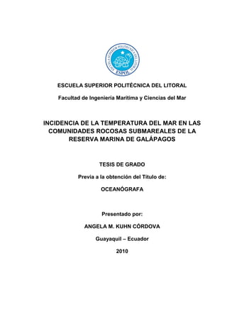 ESCUELA SUPERIOR POLITÉCNICA DEL LITORAL

    Facultad de Ingeniería Marítima y Ciencias del Mar



INCIDENCIA DE LA TEMPERATURA DEL MAR EN LAS
  COMUNIDADES ROCOSAS SUBMAREALES DE LA
       RESERVA MARINA DE GALÁPAGOS



                    TESIS DE GRADO

           Previa a la obtención del Título de:

                    OCEANÓGRAFA



                     Presentado por:

              ANGELA M. KUHN CÓRDOVA

                  Guayaquil – Ecuador

                          2010
 