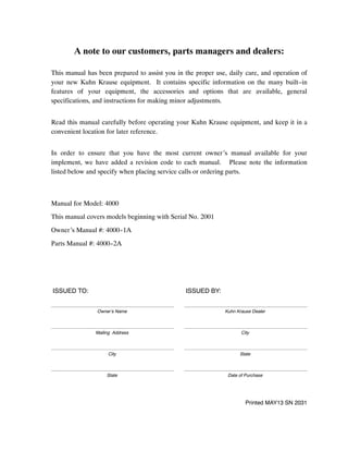 A note to our customers, parts managers and dealers:
This manual has been prepared to assist you in the proper use, daily care, and operation of
your new Kuhn Krause equipment. It contains specific information on the many built--in
features of your equipment, the accessories and options that are available, general
specifications, and instructions for making minor adjustments.
Read this manual carefully before operating your Kuhn Krause equipment, and keep it in a
convenient location for later reference.
In order to ensure that you have the most current owner’s manual available for your
implement, we have added a revision code to each manual. Please note the information
listed below and specify when placing service calls or ordering parts.
Manual for Model: 4000
This manual covers models beginning with Serial No. 2001
Owner’s Manual #: 4000--1A
Parts Manual #: 4000--2A
ISSUED TO: ISSUED BY:
Owner’s Name Kuhn Krause Dealer
Mailing Address City
City State
State Date of Purchase
Printed MAY13 SN 2031
 