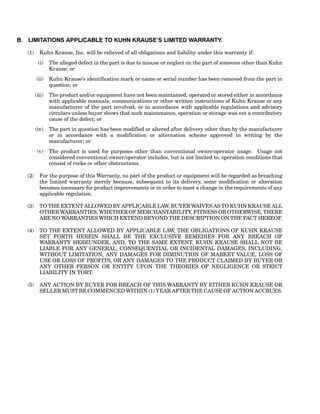 B. LIMITATIONS APPLICABLE TO KUHN KRAUSE’S LIMITED WARRANTY.
(1) Kuhn Krause, Inc. will be relieved of all obligations and liability under this warranty if:
(i) The alleged defect in the part is due to misuse or neglect on the part of someone other than Kuhn
Krause; or
(ii) Kuhn Krause’s identification mark or name or serial number has been removed from the part in
question; or
(iii) The product and/or equipment have not been maintained, operated or stored either in accordance
with applicable manuals, communications or other written instructions of Kuhn Krause or any
manufacturer of the part involved, or in accordance with applicable regulations and advisory
circulars unless buyer shows that such maintenance, operation or storage was not a contributory
cause of the defect; or
(iv) The part in question has been modified or altered after delivery other than by the manufacturer
or in accordance with a modification or alternation scheme approved in writing by the
manufacturer; or
(v) The product is used for purposes other than conventional owner/operator usage. Usage not
considered conventional owner/operator includes, but is not limited to, operation conditions that
consist of rocks or other obstructions.
(2) For the purpose of this Warranty, no part of the product or equipment will be regarded as breaching
the limited warranty merely because, subsequent to its delivery, some modification or alteration
becomes necessary for product improvements or in order to meet a change in the requirements of any
applicable regulation.
(3) TO THE EXTENT ALLOWED BY APPLICABLE LAW, BUYER WAIVES AS TO KUHN KRAUSE ALL
OTHER WARRANTIES, WHETHER OF MERCHANTABILITY, FITNESS OR OTHERWISE, THERE
ARE NO WARRANTIES WHICH EXTEND BEYOND THE DESCRIPTION ON THE FACT HEREOF.
(4) TO THE EXTENT ALLOWED BY APPLICABLE LAW, THE OBLIGATIONS OF KUHN KRAUSE
SET FORTH HEREIN SHALL BE THE EXCLUSIVE REMEDIES FOR ANY BREACH OF
WARRANTY HEREUNDER, AND, TO THE SAME EXTENT, KUHN KRAUSE SHALL NOT BE
LIABLE FOR ANY GENERAL, CONSEQUENTIAL OR INCIDENTAL DAMAGES, INCLUDING,
WITHOUT LIMITATION, ANY DAMAGES FOR DIMINUTION OF MARKET VALUE, LOSS OF
USE OR LOSS OF PROFITS, OR ANY DAMAGES TO THE PRODUCT CLAIMED BY BUYER OR
ANY OTHER PERSON OR ENTITY UPON THE THEORIES OF NEGLIGENCE OR STRICT
LIABILITY IN TORT.
(5) ANY ACTION BY BUYER FOR BREACH OF THIS WARRANTY BY EITHER KUHN KRAUSE OR
SELLER MUST BE COMMENCED WITHIN (1) YEAR AFTER THE CAUSE OF ACTION ACCRUES.
 