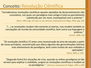 “ Consideramos revoluções cientificas aqueles episódios de desenvolvimento não cumulativo, nos quais um paradigma mais antigo é total ou parcialmente substituído por um novo, incompatível com o anterior.”  (Kuhn, 1992, pág. 125-126, cit. por Antunes, Estanqueiro & Vidigal, 1994, pág. 225) " (...)  as revoluções mudam não somente as teorias, mas mudam também as concepções de mundo da comunidade científica, bem como sua linguagem e práticas."  (Cunha, 2008, s/p) “ [A revolução científica ] É antes uma reconstrução da área de estudos a partir de novos princípios, reconstrução que altera algumas das generalizações teóricas mais elementares do paradigma, bem como muitos de seus métodos e aplicações”  (Kuhn, 2005, p. 116).  “ [Segundo Kuhn] Em situações de crise, quando os velhos paradigmas já não servem para explicar a realidade, surgem as revoluções científicas e mudam-se os paradigmas.” .  (Antunes, Estanqueiro & Vidigal, 1994, p.204) 