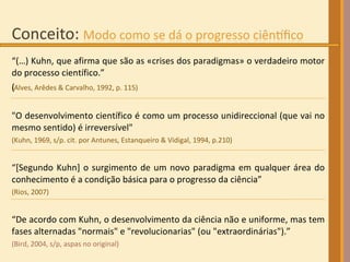 “ (…) Kuhn, que afirma que são as «crises dos paradigmas» o verdadeiro motor do processo científico.”  (Alves, Arêdes & Carvalho, 1992, p. 115) ‏ "O desenvolvimento científico é como um processo unidireccional (que vai no mesmo sentido) é irreversível"  (Kuhn, 1969, s/p. cit. por Antunes, Estanqueiro & Vidigal, 1994, p.210) “ [Segundo Kuhn] o surgimento de um novo paradigma em qualquer área do conhecimento é a condição básica para o progresso da ciência”  (Rios, 2007) “ De acordo com Kuhn, o desenvolvimento da ciência não e uniforme, mas tem fases alternadas "normais" e "revolucionarias" (ou "extraordinárias").”  (Bird, 2004, s/p, aspas no original) 