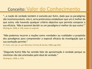 “… a noção de verdade também é excluída por Kuhn, dado que os paradigmas são incomensuráveis, isto é, seria pretensioso estabelecer que um é melhor do que outro, não havendo qualquer critério objectivo que permita comparar a sua eficácia. ‘Não é possível decidir se um paradigma é melhor do que outro’.”  (Rodrigues, 2008, p. 250, aspas no original) “ Não podemos recorrer a noções como «verdade» ou «validade» a propósito dos paradigmas para compreender a especial eficácia da investigação que a sua aceitação permite.”  (T. Kuhn, s/d, s/p, cit. por Marnoto, Ferreira & Garrão, 1988, pág.356) “ [Segundo Kuhn] Não faz sentido falar de aproximação à verdade porque os cientístas não são orientados pelo ideal de verdade.”  (Rodrigues, 2008, p. 253) 