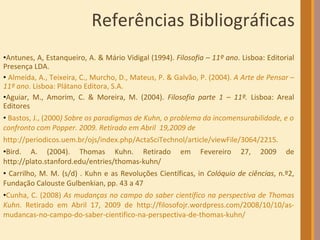 Referências Bibliográficas Antunes,  A , Estanqueiro,  A.  & Mário Vidigal (1994).  Filosofia – 11º ano . Lisboa: Editorial Presença LDA. Almeida, A., Teixeira, C., Murcho, D., Mateus, P. & Galvão, P. (2004).  A Arte de Pensar – 11º ano . Lisboa: Plátano Editora, S.A. Aguiar, M., Amorim, C. & Moreira, M. (2004).  Filosofia parte 1 – 11º.  Lisboa: Areal Editores Bastos, J., (2000 ) Sobre os paradigmas de Kuhn, o problema da incomensurabilidade, e o confronto com Popper. 2009.   Retirado em Abril  19,2009 de http://periodicos.uem.br/ojs/index.php/ActaSciTechnol/article/viewFile/3064/2215 .  Bird. A. (2004). Thomas Kuhn. Retirado em Fevereiro 27, 2009 de http://plato.stanford.edu/entries/thomas-kuhn/ Carrilho, M. M. (s/d) . Kuhn e as Revoluções Científicas, in  Colóquio de ciências , n.º2, Fundação Calouste Gulbenkian, pp. 43 a 47 Cunha, C. (2008)  As mudanças no campo do saber científico na perspectiva de Thomas Kuhn.  Retirado em Abril 17, 2009 de http://filosofojr.wordpress.com/2008/10/10/as-mudancas-no-campo-do-saber-cientifico-na-perspectiva-de-thomas-kuhn/   