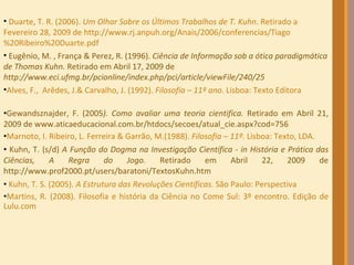   Gewandsznajder, F. (2005 ). Como avaliar uma teoria cientifica.  Retirado em Abril 21, 2009 de www.aticaeducacional.com.br/htdocs/secoes/atual_cie.aspx?cod=756 Marnoto, I. Ribeiro, L. Ferreira & Garrão, M.(1988).  Filosofia – 11º.  Lisboa: Texto, LDA. Kuhn, T. (s/d)  A Função do Dogma na Investigação Científica - in História e Prática das Ciências, A Regra do Jogo.  Retirado em Abril 22, 2009 de http://www.prof2000.pt/users/baratoni/TextosKuhn.htm Kuhn, T. S. (2005).  A Estrutura das Revoluções Científicas . São Paulo: Perspectiva Martins, R. (2008). Filosofia e história da Ciência no Come Sul: 3º encontro. Edição de Lulu.com    Duarte, T. R. (2006).  Um Olhar Sobre os Últimos Trabalhos de T. Kuhn . Retirado a Fevereiro 28, 2009 de http://www.rj.anpuh.org/Anais/2006/conferencias/Tiago%20Ribeiro%20Duarte.pdf Eugênio, M. , França & Perez, R. (1996).  Ciência de Informação sob a ótica paradigmática de Thomas Kuhn.  Retirado em Abril 17, 2009 de  http://www.eci.ufmg.br/pcionline/index.php/pci/article/viewFile/240/25 Alves, F.,  Arêdes, J.& Carvalho, J. (1992).  Filosofia – 11º ano . Lisboa: Texto Editora 