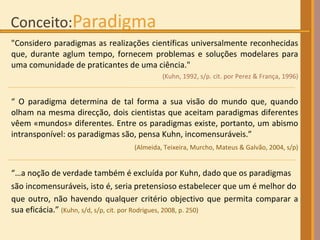 "Considero paradigmas as realizações científicas universalmente reconhecidas que, durante aglum tempo, fornecem problemas e soluções modelares para uma comunidade de praticantes de uma ciência."  (Kuhn, 1992, s/p. cit.  p or Perez & França, 1996) “  O paradigma determina de tal forma a sua visão do mundo que, quando olham na mesma direcção, dois cientistas que aceitam paradigmas diferentes vêem «mundos» diferentes. Entre os paradigmas existe, portanto, um abismo intransponível: os paradigmas são, pensa Kuhn, incomensuráveis.” (Almeida, Teixeira, Murcho, Mateus & Galvão, 2004, s/p)‏ “… a noção de verdade também é excluída por Kuhn, dado que os paradigmas  são incomensuráveis, isto é, seria pretensioso estabelecer que um é melhor do que outro, não havendo qualquer critério objectivo que permita comparar a sua eficácia.”  (Kuhn, s/d, s/p, cit. por Rodrigues, 2008, p. 250) 